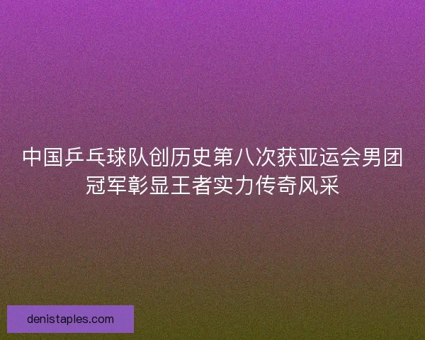 中国乒乓球队创历史第八次获亚运会男团冠军彰显王者实力传奇风采