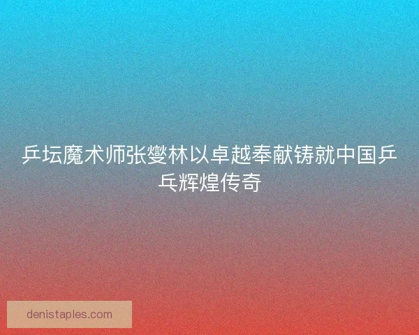 乒坛魔术师张燮林以卓越奉献铸就中国乒乓辉煌传奇