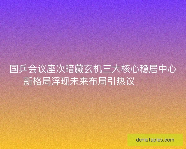 国乒会议座次暗藏玄机三大核心稳居中心新格局浮现未来布局引热议🔥🇨🇳