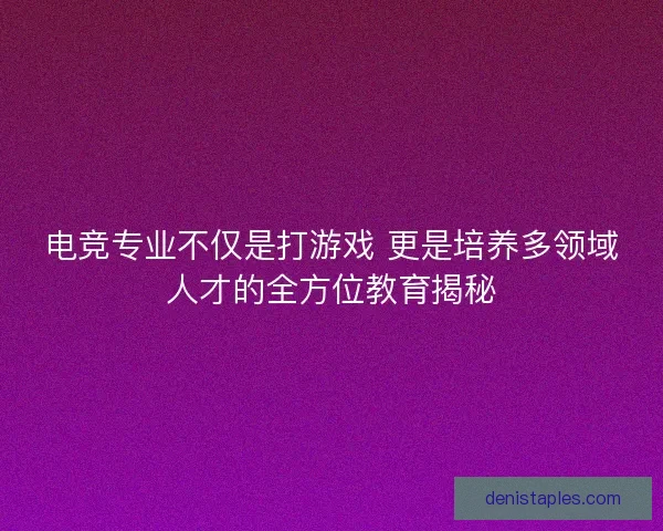 电竞专业不仅是打游戏 更是培养多领域人才的全方位教育揭秘
