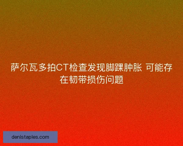 萨尔瓦多拍CT检查发现脚踝肿胀 可能存在韧带损伤问题
