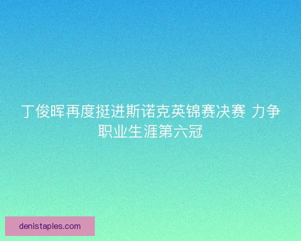 丁俊晖再度挺进斯诺克英锦赛决赛 力争职业生涯第六冠