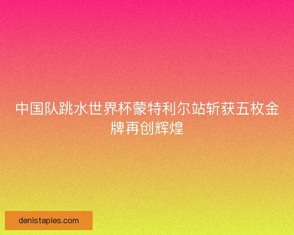 中国队跳水世界杯蒙特利尔站斩获五枚金牌再创辉煌 中国队跳水世界杯蒙特利尔站斩获五枚金牌再创辉煌