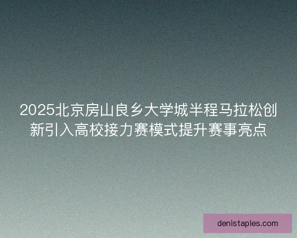2025北京房山良乡大学城半程马拉松创新引入高校接力赛模式提升赛事亮点