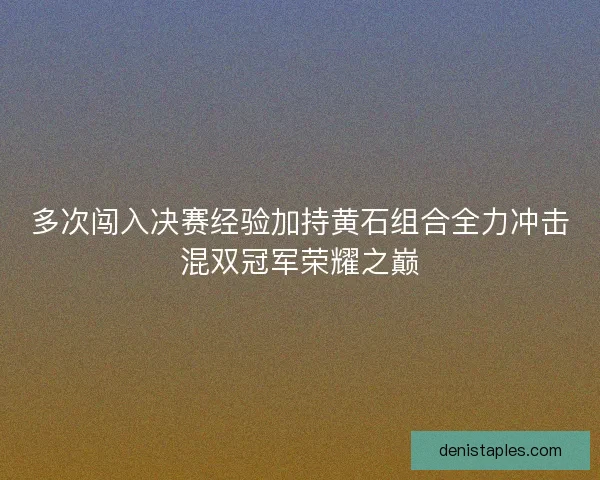 多次闯入决赛经验加持黄石组合全力冲击混双冠军荣耀之巅 多次闯入决赛经验加持黄石组合全力冲击混双冠军荣耀之巅