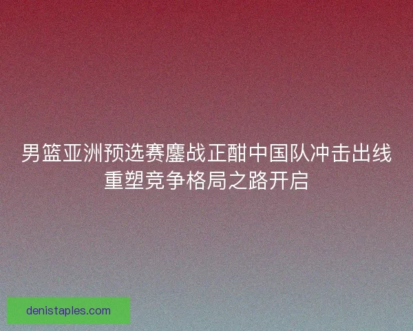男篮亚洲预选赛鏖战正酣中国队冲击出线重塑竞争格局之路开启 男篮亚洲预选赛鏖战正酣中国队冲击出线重塑竞争格局之路开启