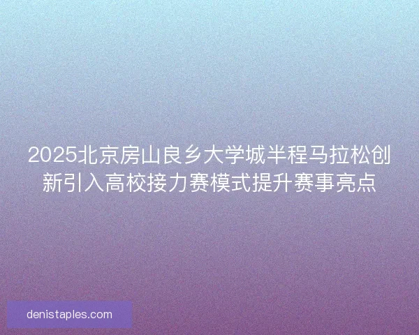 2025北京房山良乡大学城半程马拉松创新引入高校接力赛模式提升赛事亮点