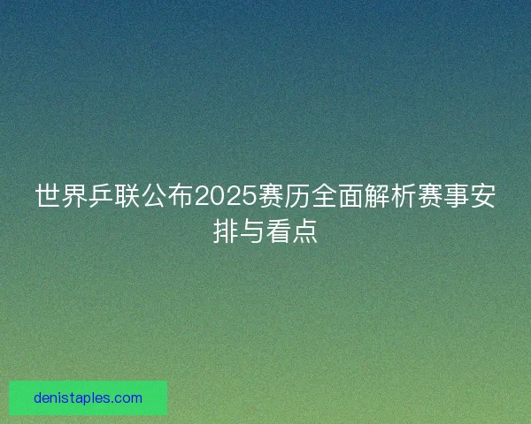 世界乒联公布2025赛历全面解析赛事安排与看点
