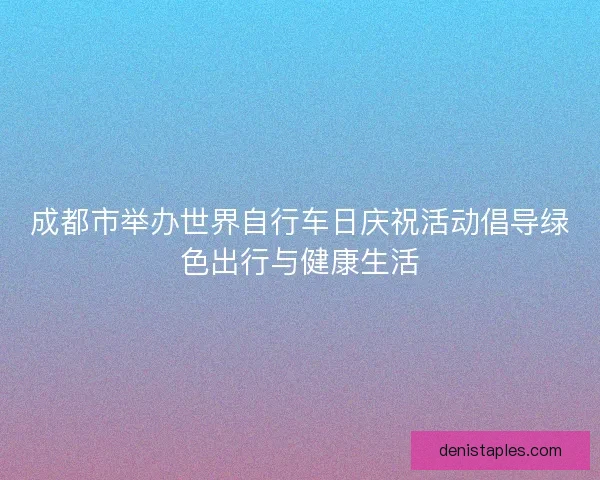 成都市举办世界自行车日庆祝活动倡导绿色出行与健康生活 成都市举办世界自行车日庆祝活动倡导绿色出行与健康生活