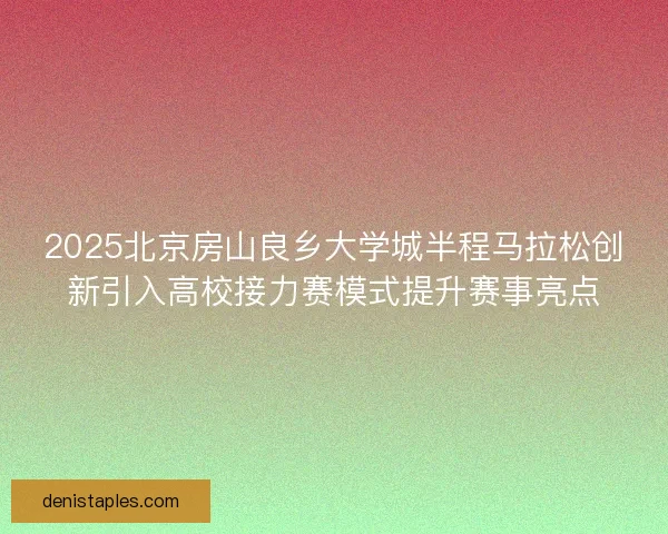 2025北京房山良乡大学城半程马拉松创新引入高校接力赛模式提升赛事亮点