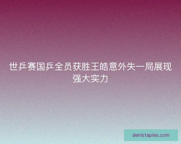 世乒赛国乒全员获胜王皓意外失一局展现强大实力 世乒赛国乒全员获胜王皓意外失一局展现强大实力