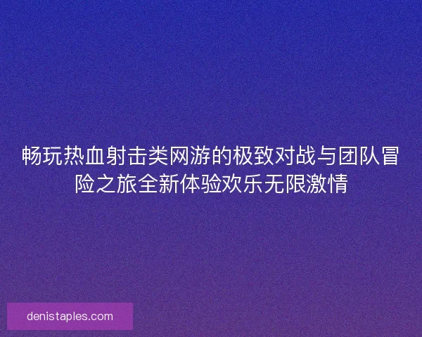畅玩热血射击类网游的极致对战与团队冒险之旅全新体验欢乐无限激情