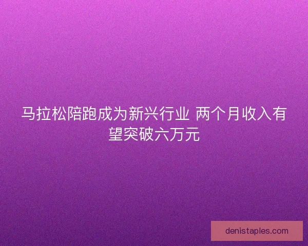 马拉松陪跑成为新兴行业 两个月收入有望突破六万元
