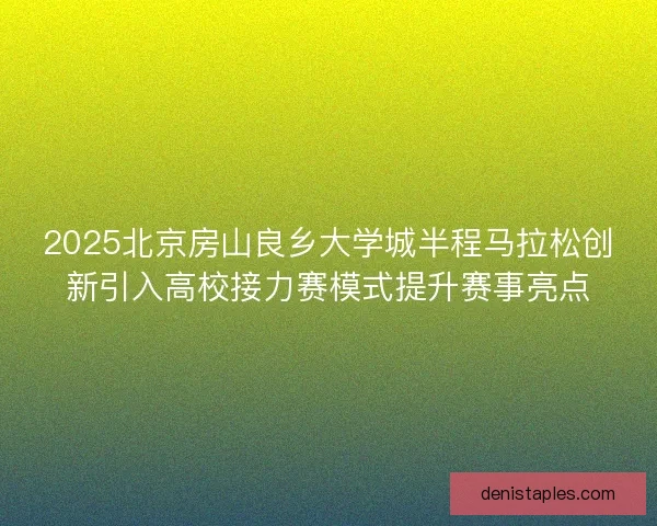 2025北京房山良乡大学城半程马拉松创新引入高校接力赛模式提升赛事亮点