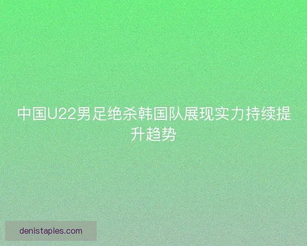 中国U22男足绝杀韩国队展现实力持续提升趋势