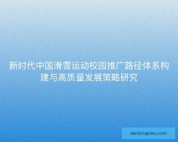 新时代中国滑雪运动校园推广路径体系构建与高质量发展策略研究