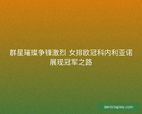 群星璀璨争锋激烈 女排欧冠科内利亚诺展现冠军之路 群星璀璨争锋激烈 女排欧冠科内利亚诺展现冠军之路
