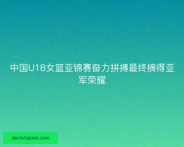 中国U18女篮亚锦赛奋力拼搏最终摘得亚军荣耀 中国U18女篮亚锦赛奋力拼搏最终摘得亚军荣耀